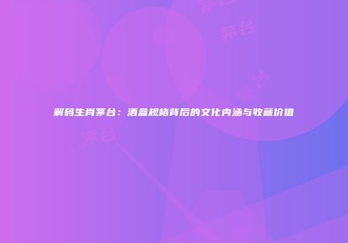 解码生肖茅台：酒盒规格背后的文化内涵与收藏价值