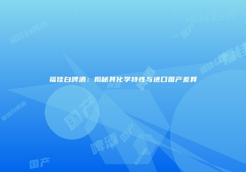 福佳白啤酒：揭秘其化学特性与进口国产差异