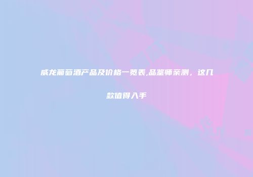 威龙葡萄酒产品及价格一览表,品鉴师亲测，这几款值得入手