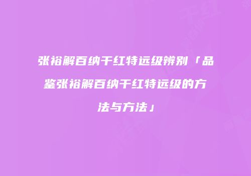 张裕解百纳干红特远级辨别「品鉴张裕解百纳干红特远级的方法与方法」