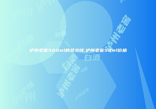 泸州老窖500ml的多少钱,泸州老窖50ml价格