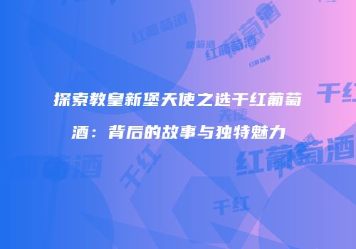 探索教皇新堡天使之选干红葡萄酒：背后的故事与独特魅力