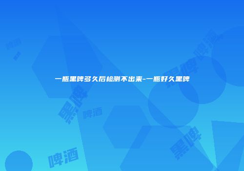 一瓶黑啤多久后检测不出来-一瓶好久黑啤