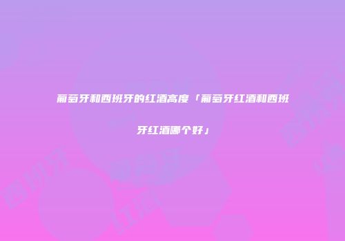 葡萄牙和西班牙的红酒高度「葡萄牙红酒和西班牙红酒哪个好」
