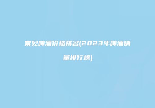 常见啤酒价格排名(2023年啤酒销量排行榜)