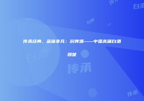 传承经典，品味非凡：汾婵酒——中国高端白酒翘楚