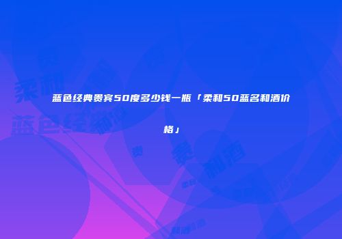 蓝色经典贵宾50度多少钱一瓶「柔和50蓝名和酒价格」