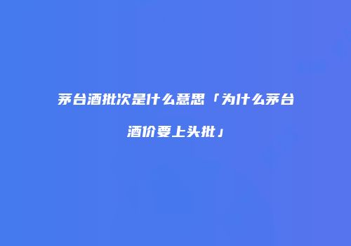 茅台酒批次是什么意思「为什么茅台酒价要上头批」