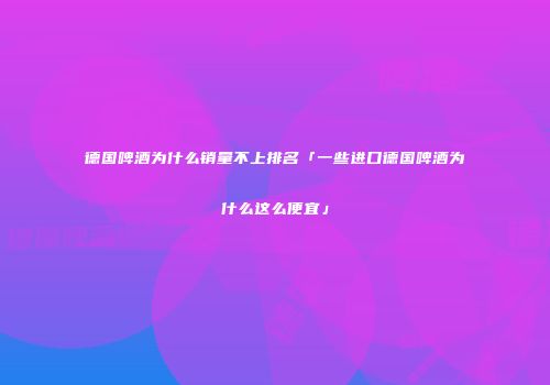 德国啤酒为什么销量不上排名「一些进口德国啤酒为什么这么便宜」