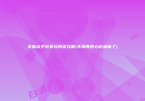 实体店平价茅台购买攻略(不用再担心价格高了)