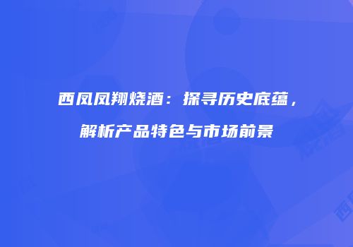 西凤凤翔烧酒：探寻历史底蕴，解析产品特色与市场前景