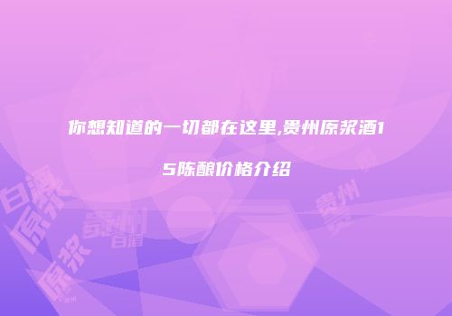 你想知道的一切都在这里,贵州原浆酒15陈酿价格介绍