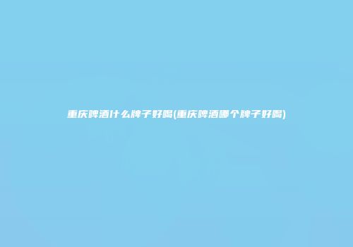 重庆啤酒什么牌子好喝(重庆啤酒哪个牌子好喝)
