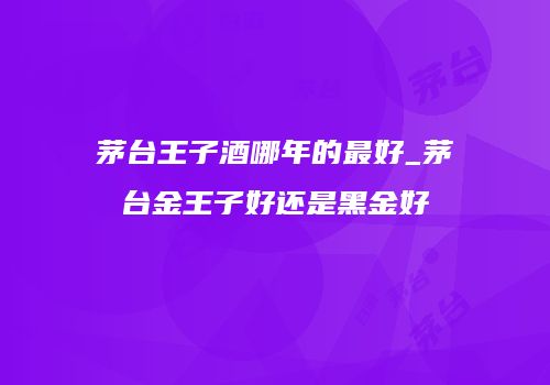 茅台王子酒哪年的最好_茅台金王子好还是黑金好