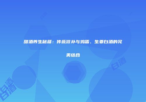 甜酒养生秘籍：传统滋补与鸡蛋、生姜白酒的完美结合
