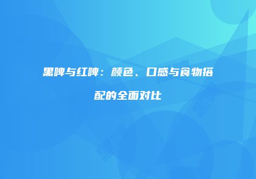 黑啤与红啤：颜色、口感与食物搭配的全面对比