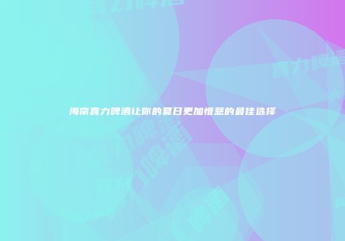 海南喜力啤酒让你的夏日更加惬意的最佳选择
