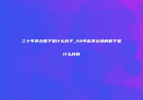 三十年茅台瓶子是什么料子_50年前茅台酒的瓶子是什么样的