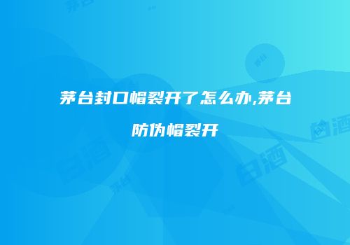 茅台封口帽裂开了怎么办,茅台防伪帽裂开