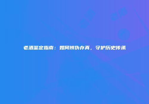 老酒鉴定指南：如何辨伪存真，守护历史传承