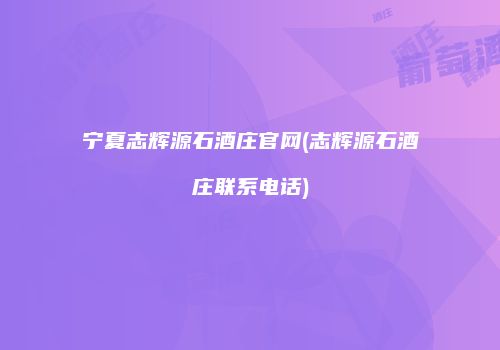 宁夏志辉源石酒庄官网(志辉源石酒庄联系电话)