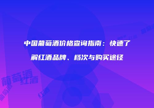 中国葡萄酒价格查询指南：快速了解红酒品牌、档次与购买途径