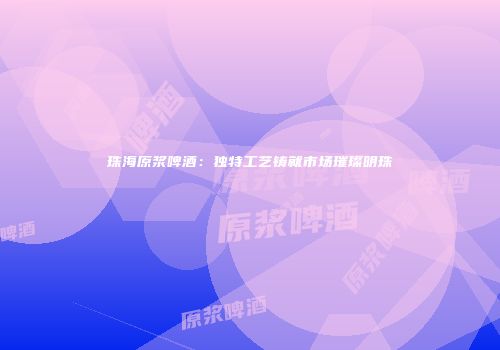 珠海原浆啤酒：独特工艺铸就市场璀璨明珠