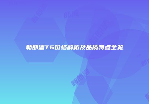新郎酒T6价格解析及品质特点全览