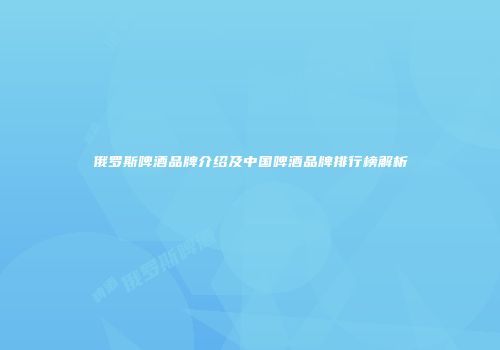 俄罗斯啤酒品牌介绍及中国啤酒品牌排行榜解析