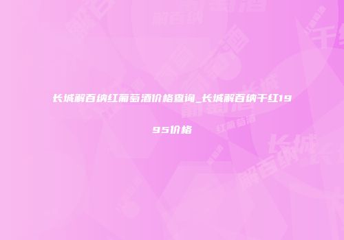 长城解百纳红葡萄酒价格查询_长城解百纳干红1995价格