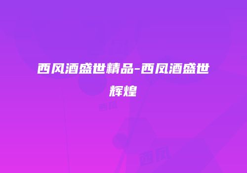 西风酒盛世精品-西凤酒盛世辉煌