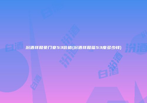 汾酒祥和豪门宴53价格(汾酒祥和福53度多少钱)