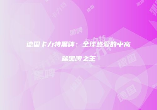 德国卡力特黑啤：全球热爱的中高端黑啤之王