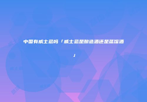 中国有威士忌吗「威士忌是酿造酒还是蒸馏酒」