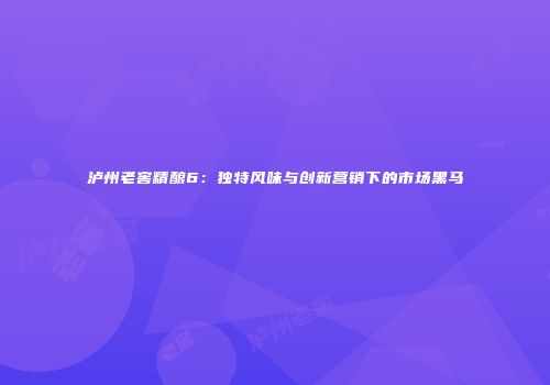 泸州老窖精酿6：独特风味与创新营销下的市场黑马