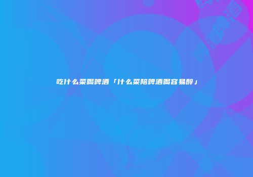 吃什么菜喝啤酒「什么菜陪啤酒喝容易醉」