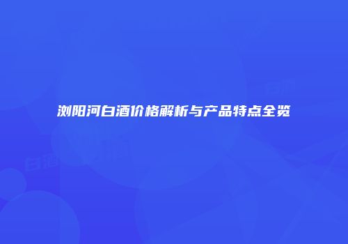 浏阳河白酒价格解析与产品特点全览