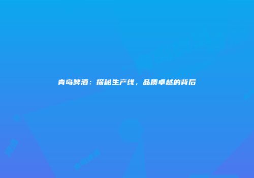 青岛啤酒：探秘生产线，品质卓越的背后
