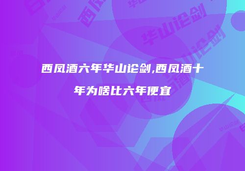 西凤酒六年华山论剑,西凤酒十年为啥比六年便宜