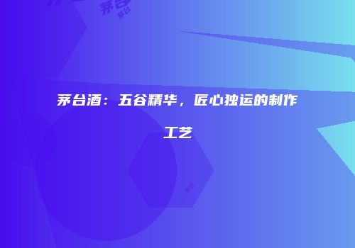 茅台酒：五谷精华，匠心独运的制作工艺