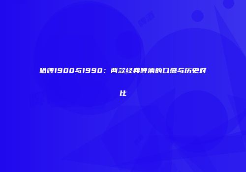 哈啤1900与1990：两款经典啤酒的口感与历史对比