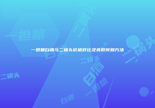 一担粮白酒与二锅头价格对比及真假辨别方法