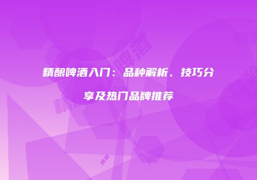 精酿啤酒入门：品种解析、技巧分享及热门品牌推荐