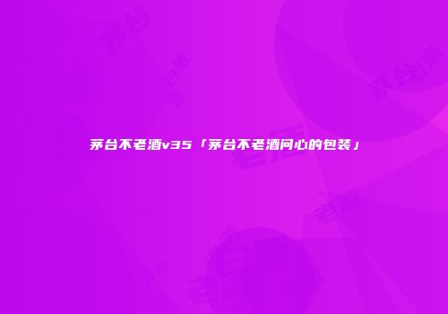 茅台不老酒v35「茅台不老酒问心的包装」