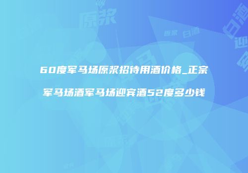 60度军马场原浆招待用酒价格_正宗军马场酒军马场迎宾酒52度多少钱