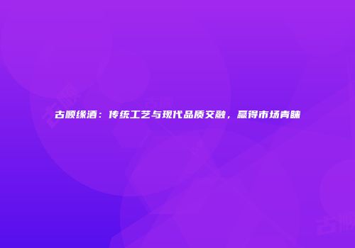 古顺缘酒：传统工艺与现代品质交融，赢得市场青睐