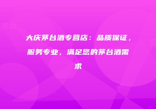 大庆茅台酒专营店：品质保证，服务专业，满足您的茅台酒需求