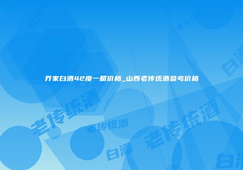 乔家白酒42度一箱价格_山西老传统酒参考价格