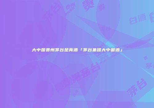大中国贵州茅台是真酒「茅台集团大中国酒」