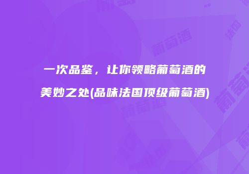 一次品鉴，让你领略葡萄酒的美妙之处(品味法国顶级葡萄酒)